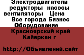 Электродвигатели, редукторы, насосы, вентиляторы › Цена ­ 123 - Все города Бизнес » Оборудование   . Красноярский край,Кайеркан г.